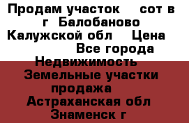 Продам участок 12 сот в г. Балобаново Калужской обл. › Цена ­ 850 000 - Все города Недвижимость » Земельные участки продажа   . Астраханская обл.,Знаменск г.